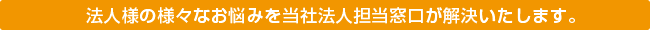 法人のお客様へ-様々なお悩みを当社法人担当窓口が解決いたします。